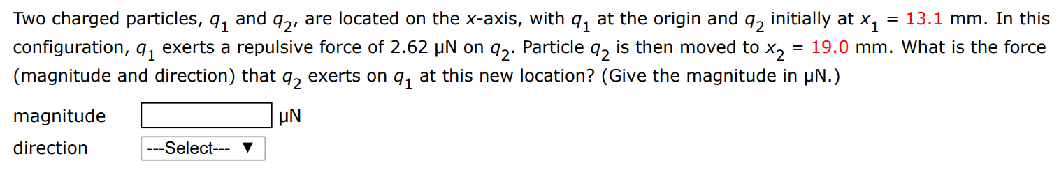 Two charged particles, q1 and q2, are located on the x-axis, with q1 at the origin and q2 initially at x1 = 13.1 mm. In this configuration, q1 exerts a repulsive force of 2.62 μN on q2. Particle q2 is then moved to x2 = 19.0 mm. What is the force (magnitude and direction) that q2 exerts on q1 at this new location? (Give the magnitude in μN.) magnitude μN direction 