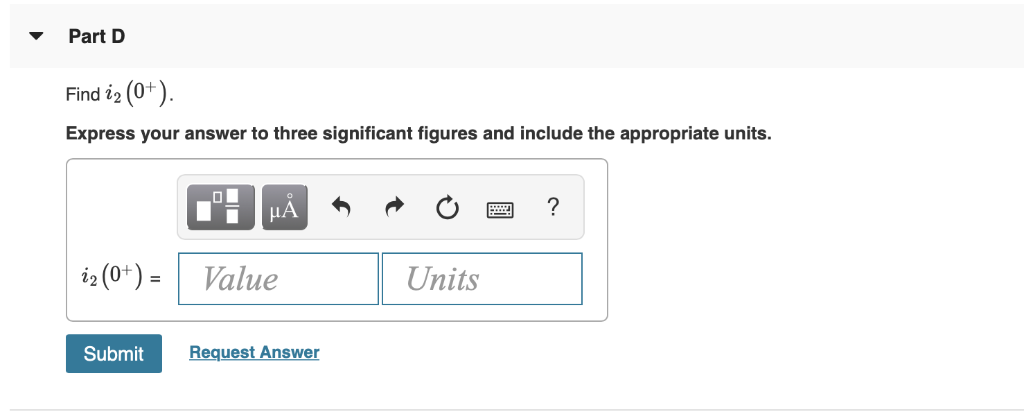 The switch in the circuit in (Figure 1) has been closed for a long time before opening at t = 0. Figure 1 of 1 Part A Find i1(0−). Part B Find i2(0−). Express your answer to three significant figures and include the appropriate units. Submit Request Answer Part C Find i1(0+). Express your answer to three significant figures and include the appropriate units.Part D Find i2(0+). Express your answer to three significant figures and include the appropriate units. i2(0+) = Value Units Submit Request Answer