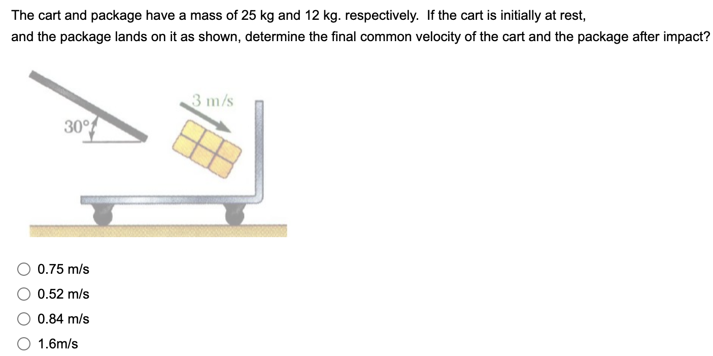 The cart and package have a mass of 25 kg and 12 kg. respectively. If the cart is initially at rest, and the package lands on it as shown, determine the final common velocity of the cart and the package after impact? 0.75 m/s 0.52 m/s 0.84 m/s 1.6 m/s