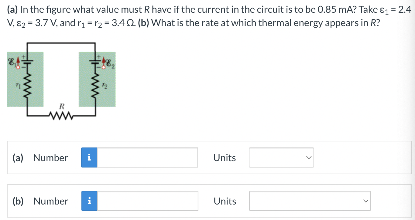 (a) In the figure what value must R have if the current in the circuit is to be 0.85 mA? Take ε1 = 2.4 V, ε2 = 3.7 V, and r1 = r2 = 3.4 Ω. (b) What is the rate at which thermal energy appears in R? (a) Number Units (b) Number Units