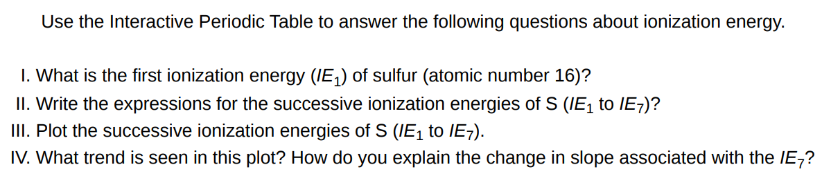 Use the Interactive Periodic Table to answer the following questions about ionization energy. I. What is the first ionization energy (IE1) of sulfur (atomic number 16)? II. Write the expressions for the successive ionization energies of S(IE1 to IE7) ? III. Plot the successive ionization energies of S(IE1 to IE7). IV. What trend is seen in this plot? How do you explain the change in slope associated with the IE7 ? 