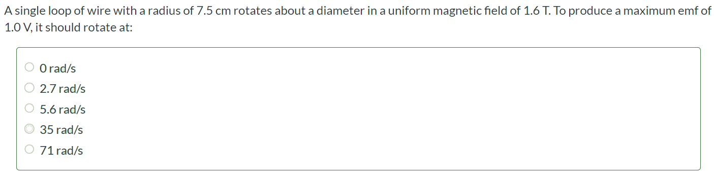A single loop of wire with a radius of 7.5 cm rotates about a diameter in a uniform magnetic field of 1.6 T. To produce a maximum emf of 1.0 V, it should rotate at: 0 rad/s 2.7 rad/s 5.6 rad/s 35 rad/s 71 rad/s