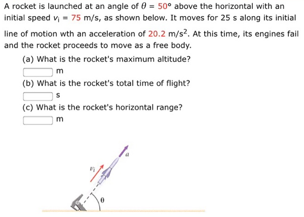 A rocket is launched at an angle of θ = 50∘ above the horizontal with an initial speed vi = 75 m/s, as shown below. It moves for 25 s along its initial line of motion with an acceleration of 20.2 m/s2. At this time, its engines fail and the rocket proceeds to move as a free body. (a) What is the rocket's maximum altitude? m (b) What is the rocket's total time of flight? s (c) What is the rocket's horizontal range? m