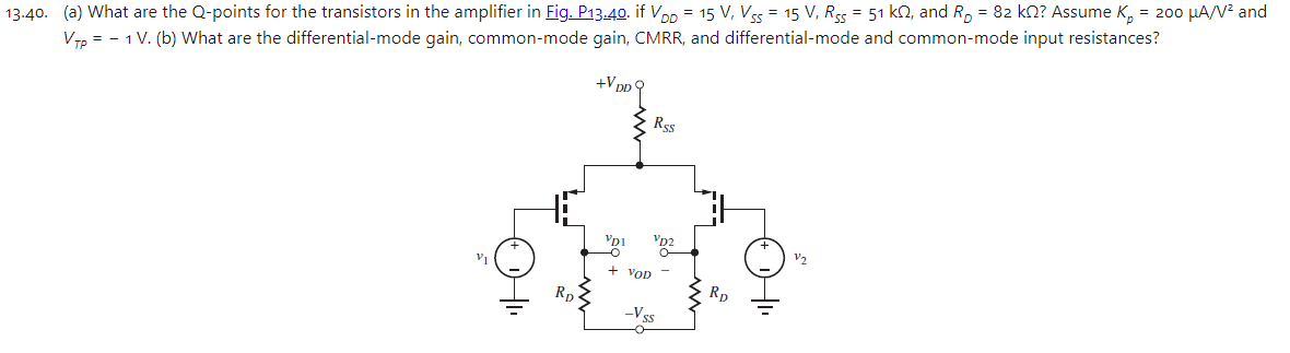 13.40. (a) What are the Q-points for the transistors in the amplifier in Fig. P13.40. if VDD = 15 V, VSS = 15 V, RSS = 51 kΩ, and RD = 82 kΩ? Assume Kp = 200 μA/V2 and VTP = −1 V. (b) What are the differential-mode gain, common-mode gain, CMRR, and differential-mode and common-mode input resistances?