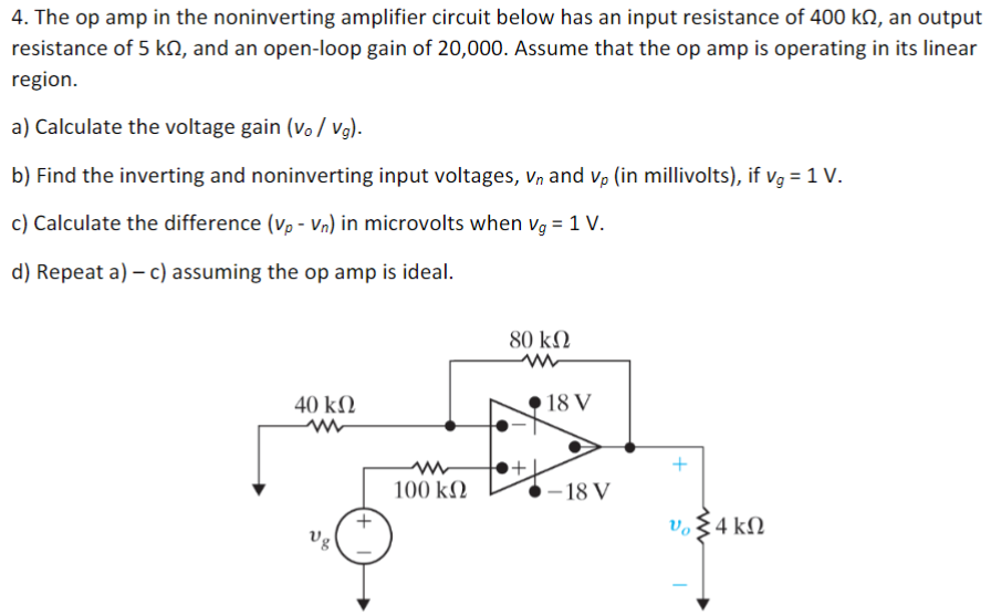 The op amp in the noninverting amplifier circuit below has an input resistance of 400 kΩ, an output resistance of 5 kΩ, and an open-loop gain of 20,000 . Assume that the op amp is operating in its linear region. a) Calculate the voltage gain (vo/vg). b) Find the inverting and noninverting input voltages, vn and vp (in millivolts), if vg = 1 V. c) Calculate the difference (vp − vn) in microvolts when vg = 1 V. d) Repeat a) - c) assuming the op amp is ideal.