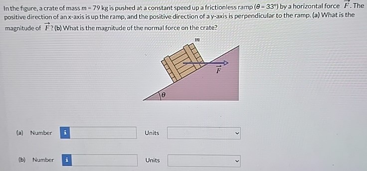 In the figure, a crate of mass m = 79 kg is pushed at a constant speed up a frictionless ramp (θ = 33∘) by a horizontal force F→. The positive direction of an x-axis is up the ramp, and the positive direction of a y-axis is perpendicular to the ramp. (a) What is the magnitude of F→? (b) What is the magnitude of the normal force on the crate? (a) Number Units (b) Number Units