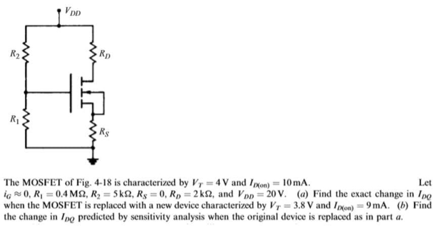 The MOSFET of Fig. 4-18 is characterized by VT = 4 V and ID( on ) = 10 mA. Let iG≈0, R1 = 0.4 MΩ, R2 = 5 kΩ, RS = 0, RD = 2 kΩ, and VDD = 20 V. (a) Find the exact change in IDQ when the MOSFET is replaced with a new device characterized by VT = 3.8 V and ID(on) = 9 mA. (b) Find the change in IDQ predicted by sensitivity analysis when the original device is replaced as in part a.