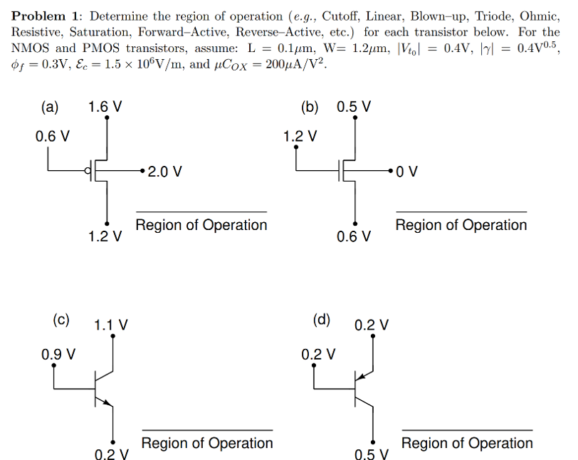 Problem 1: Determine the region of operation (e. g. , Cutoff, Linear, Blown-up, Triode, Ohmic, Resistive, Saturation, Forward-Active, Reverse-Active, etc. ) for each transistor below. For the NMOS and PMOS transistors, assume: L = 0.1 μm, W = 1.2 μm, |Vt0| = 0.4 V, |γ| = 0.4 V0.5, ϕf = 0.3 V, Ec = 1.5×106 V/m, and μCOX = 200 μA/V2. 