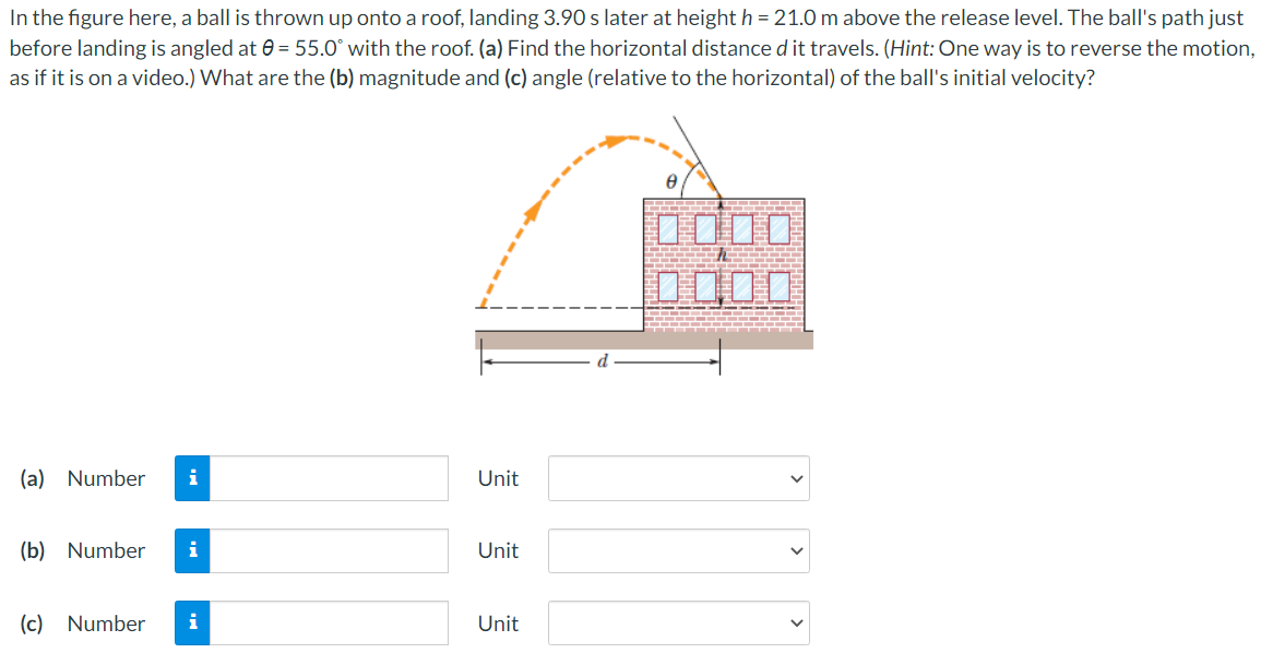 In the figure here, a ball is thrown up onto a roof, landing 3.90 s later at height h = 21.0 m above the release level. The ball's path just before landing is angled at θ = 55.0∘ with the roof. (a) Find the horizontal distance d it travels. (Hint: One way is to reverse the motion, as if it is on a video.) What are the (b) magnitude and (c) angle (relative to the horizontal) of the ball's initial velocity? (a) Number Unit (b) Number Unit (c) Number Unit