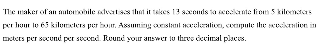 The maker of an automobile advertises that it takes 13 seconds to accelerate from 5 kilometers per hour to 65 kilometers per hour. Assuming constant acceleration, compute the acceleration in meters per second per second. Round your answer to three decimal places.