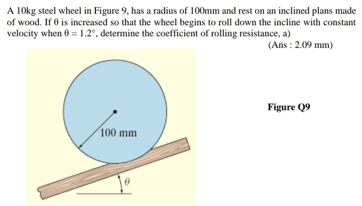 A 10 kg steel wheel in Figure 9, has a radius of 100 mm and rest on an inclined plans made of wood. If θ is increased so that the wheel begins to roll down the incline with constant velocity when θ = 1.2∘, determine the coefficient of rolling resistance, a) (Ans : 2.09 mm ) Figure Q9