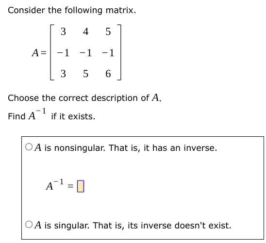 Consider the following matrix. A = [3 4 5 −1 −1 −1 3 5 6] Choose the correct description of A. Find A−1 if it exists. A is nonsingular. That is, it has an inverse. A−1 = A is singular. That is, its inverse doesn't exist.