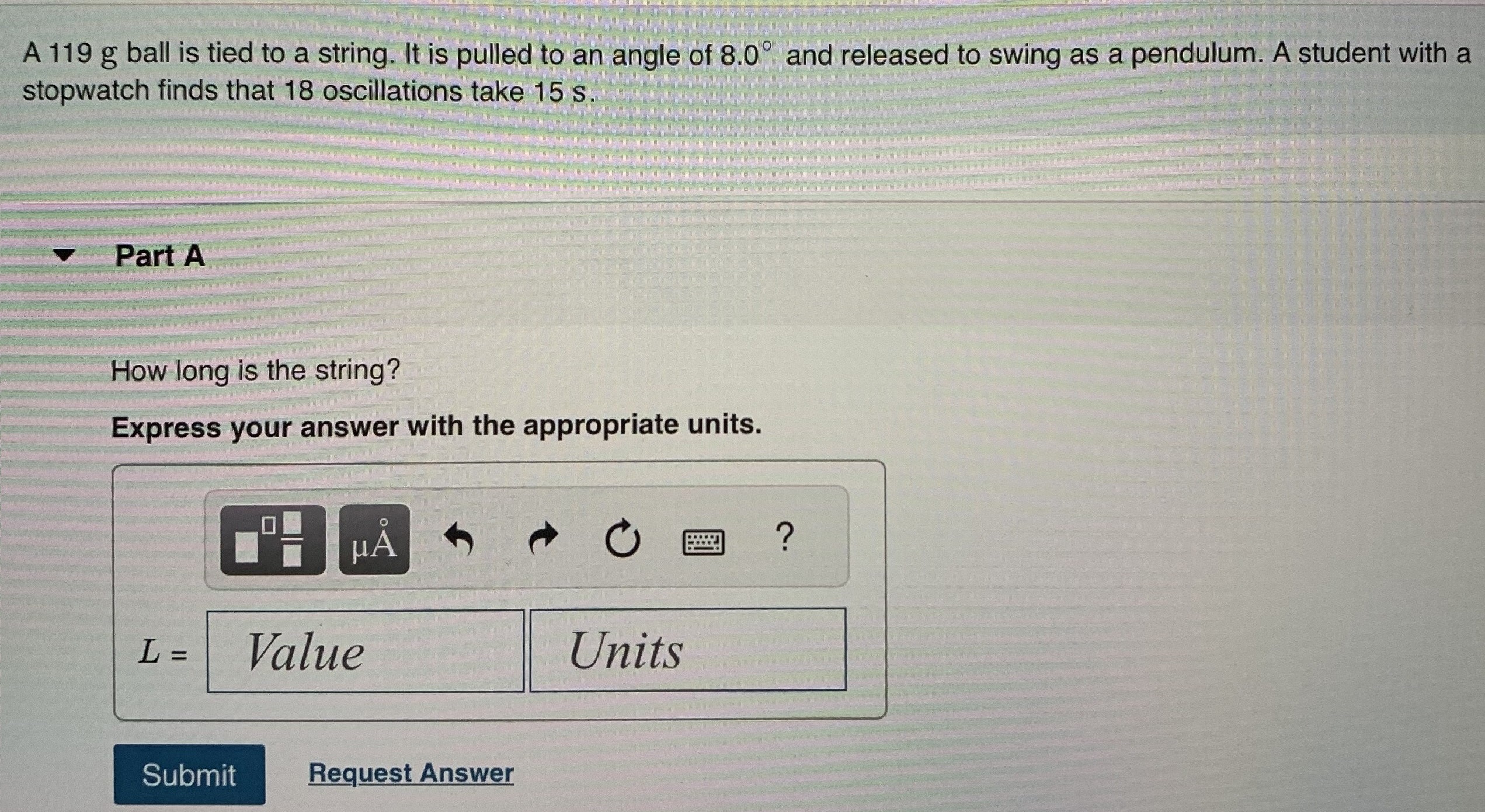 A 119 g ball is tied to a string. It is pulled to an angle of 8.0∘ and released to swing as a pendulum. A student with a stopwatch finds that 18 oscillations take 15 s. Part A How long is the string? Express your answer with the appropriate units. L = Units Submit Request Answer 