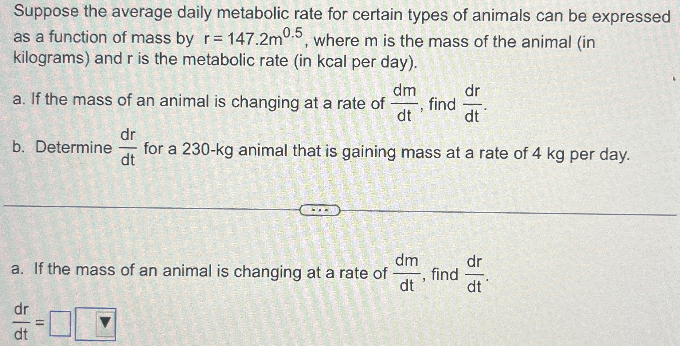 Suppose the average daily metabolic rate for certain types of animals can be expressed as a function of mass by r = 147.2m 0.5, where m is the mass of the animal (in kilograms) and r is the metabolic rate (in kcal per day). a. If the mass of an animal is changing at a rate of dm dt, find dr dt. b. Determine dr dt for a 230−kg animal that is gaining mass at a rate of 4 kg per day. a. If the mass of an animal is changing at a rate of dm dt, find dr dt. dr dt =