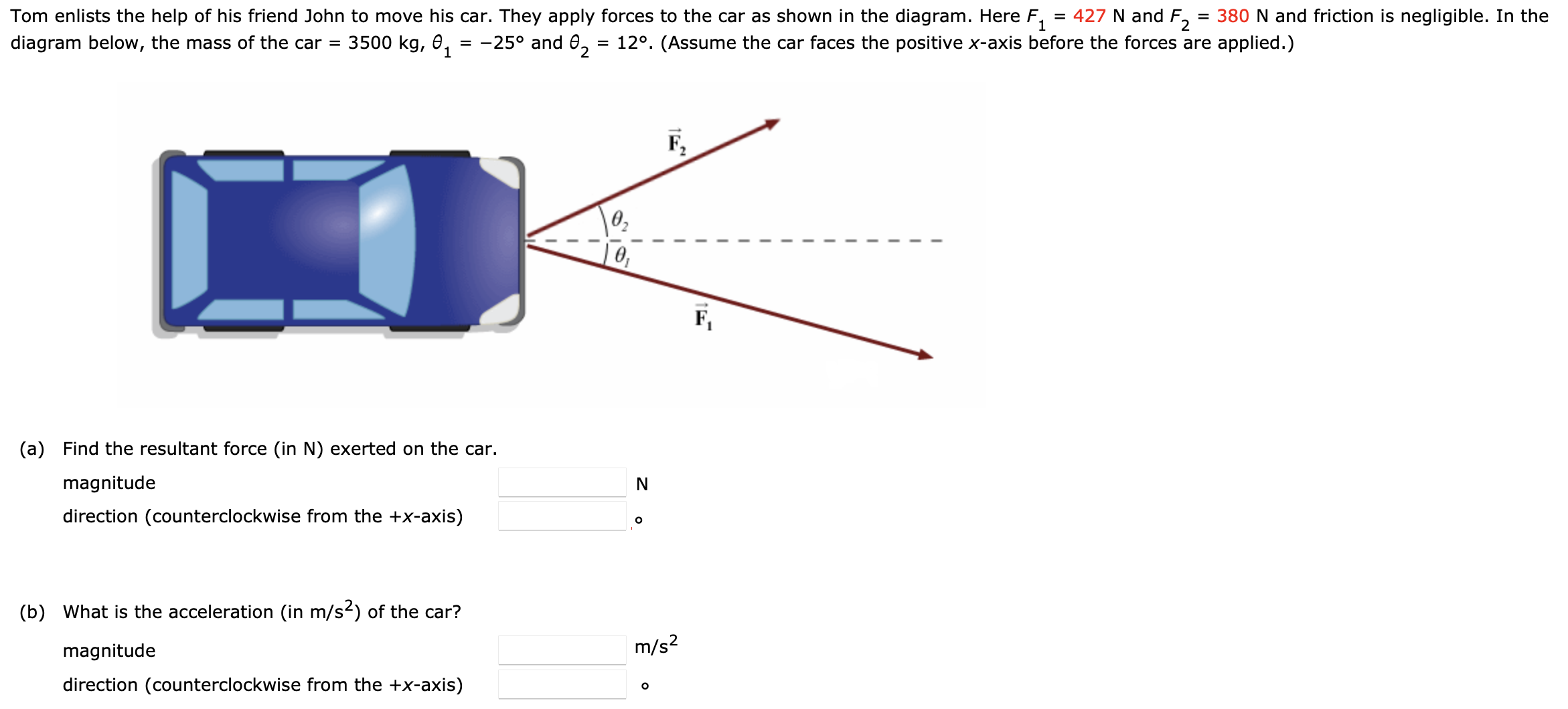 Tom enlists the help of his friend John to move his car. They apply forces to the car as shown in the diagram. Here F1 = 427 N and F2 = 380 N and friction is negligible. In the diagram below, the mass of the car = 3500 kg, θ1 = −25∘ and θ2 = 12∘. (Assume the car faces the positive x-axis before the forces are applied.) (a) Find the resultant force (in N) exerted on the car. magnitude N direction (counterclockwise from the +x-axis) (b) What is the acceleration (in m/s2) of the car? magnitude m/s2 direction (counterclockwise from the +x-axis) ∘