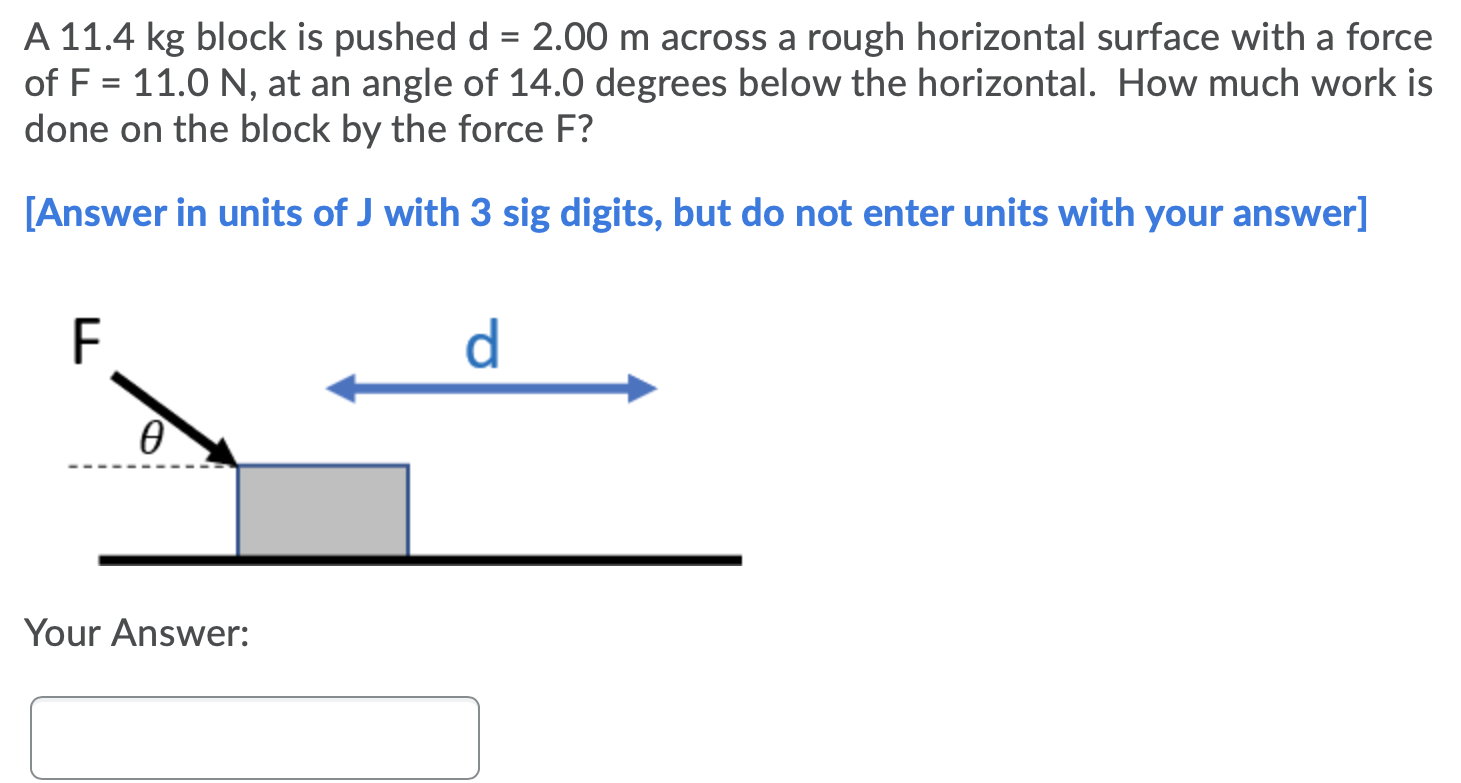 A 11.4 kg block is pushed d = 2.00 m across a rough horizontal surface with a force of F = 11.0 N, at an angle of 14.0 degrees below the horizontal. How much work is done on the block by the force F? [Answer in units of J with 3 sig digits, but do not enter units with your answer] Your Answer: