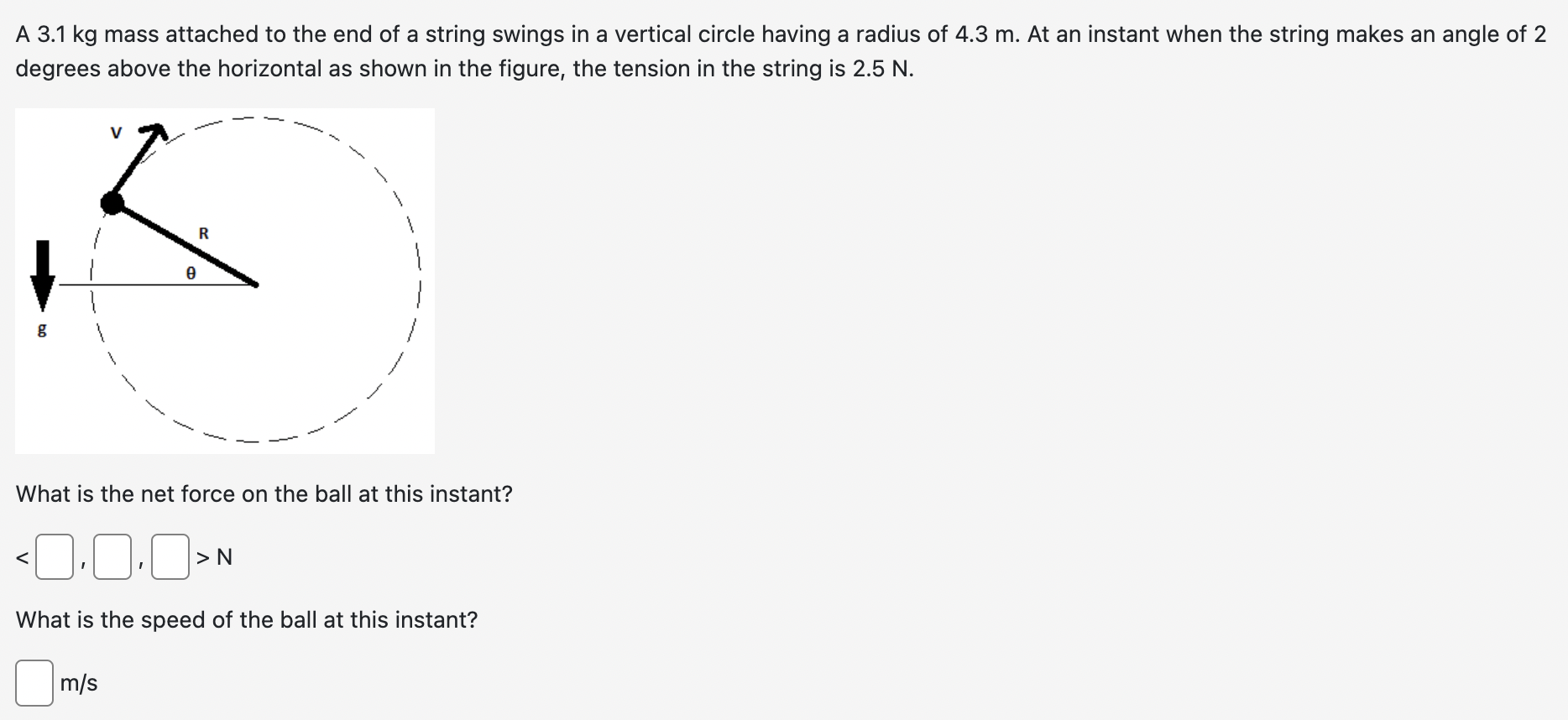 A 3.1 kg mass attached to the end of a string swings in a vertical circle having a radius of 4.3 m. At an instant when the string makes an angle of 2 degrees above the horizontal as shown in the figure, the tension in the string is 2.5 N. What is the net force on the ball at this instant? < > N What is the speed of the ball at this instant? m/s