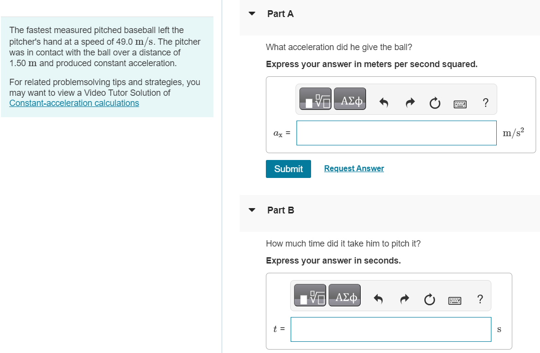 The fastest measured pitched baseball left the pitcher's hand at a speed of 49.0 m/s. The pitcher was in contact with the ball over a distance of 1.50 m and produced constant acceleration. For related problemsolving tips and strategies, you may want to view a Video Tutor Solution of Constant-acceleration calculations Part A What acceleration did he give the ball? Express your answer in meters per second squared. Submit Request Answer Part B How much time did it take him to pitch it? Express your answer in seconds. t = 