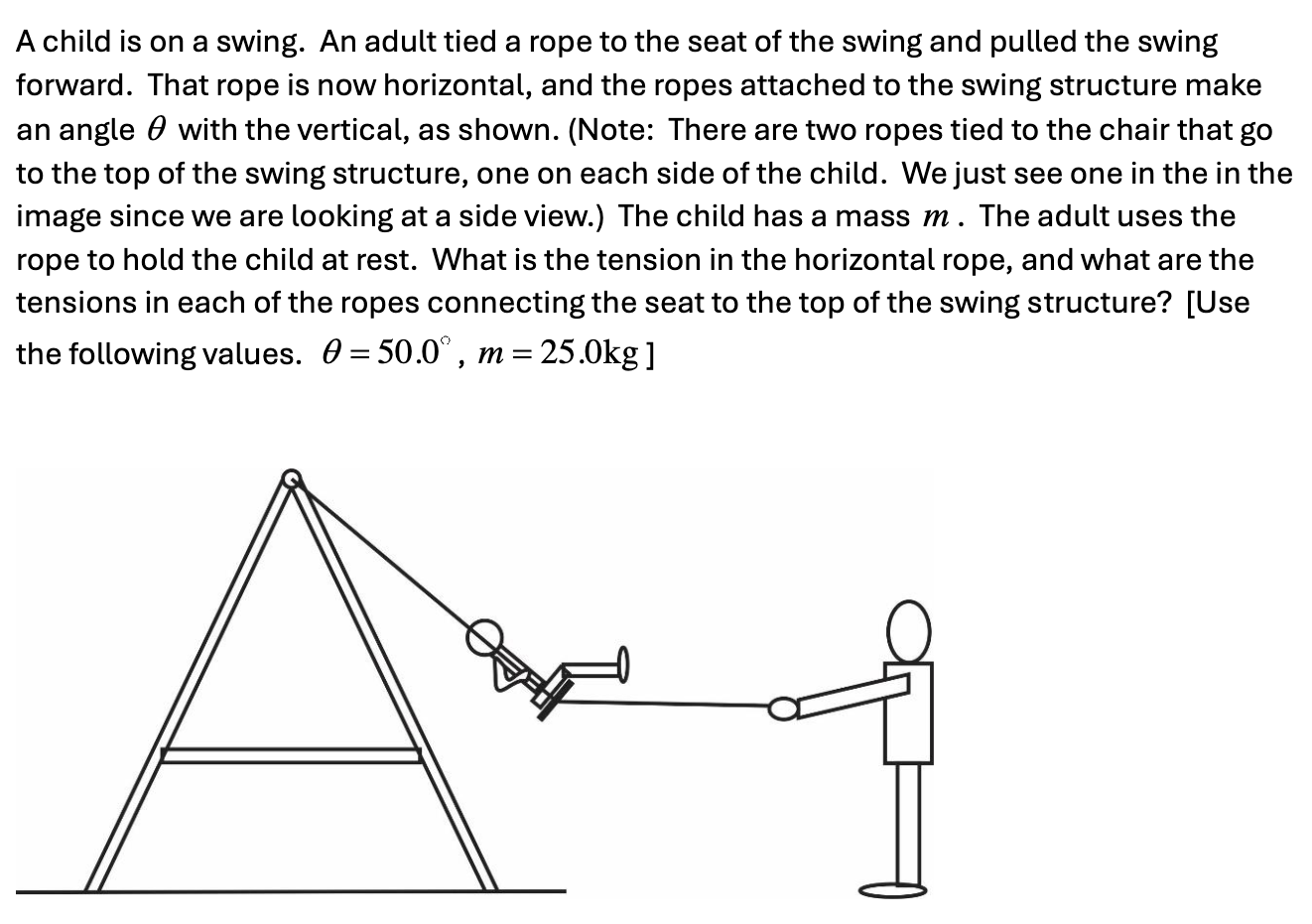 A child is on a swing. An adult tied a rope to the seat of the swing and pulled the swing forward. That rope is now horizontal, and the ropes attached to the swing structure make an angle θ with the vertical, as shown. (Note: There are two ropes tied to the chair that go to the top of the swing structure, one on each side of the child. We just see one in the in the image since we are looking at a side view. ) The child has a mass m. The adult uses the rope to hold the child at rest. What is the tension in the horizontal rope, and what are the tensions in each of the ropes connecting the seat to the top of the swing structure? [Use the following values. θ = 50.0∘, m = 25.0 kg ]