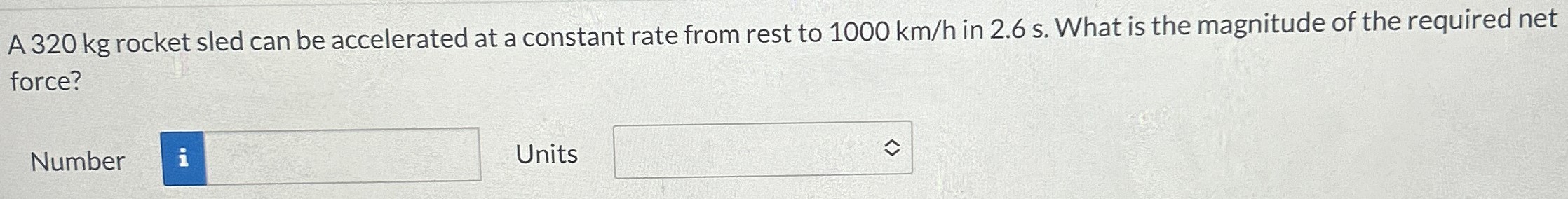 A 320 kg rocket sled can be accelerated at a constant rate from rest to 1000 km/h in 2.6 s. What is the magnitude of the required net force? Number Units