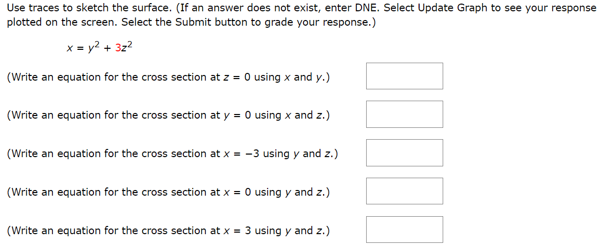 Use traces to sketch the surface. (If an answer does not exist, enter DNE. Select Update Graph to see your response plotted on the screen. Select the Submit button to grade your response.) x = y2 + 3z2 (Write an equation for the cross section at z = 0 using x and y.) (Write an equation for the cross section at y = 0 using x and z.) (Write an equation for the cross section at x = −3 using y and z.) (Write an equation for the cross section at x = 0 using y and z.) (Write an equation for the cross section at x = 3 using y and z.) Identify the surface. elliptic cone parabolic cylinder hyperbolic paraboloid elliptic paraboloid elliptic cylinder hyperboloid of two sheets ellipsoid hyperboloid of one sheet