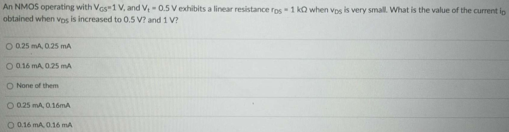 An NMOS operating with VGS = 1 V, and Vt = 0.5 V exhibits a linear resistance rDS = 1 kΩ when VDS is very small. What is the value of the current iD obtained when VDS is increased to 0.5 V ? and 1 V ? 0.25 mA, 0.25 mA 0.16 mA, 0.25 mA None of them 0.25 mA, 0.16 mA 0.16 mA, 0.16 mA 