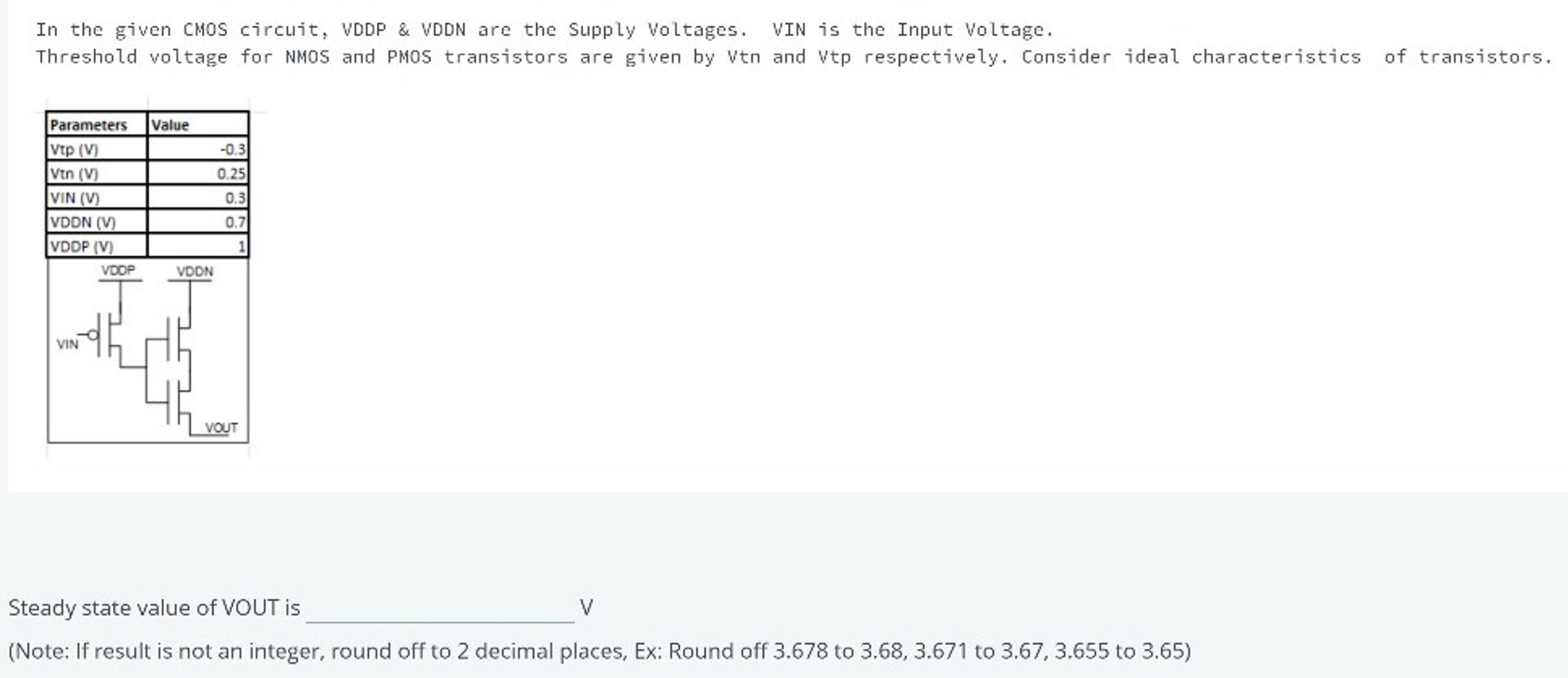 In the given CMOS circuit, VDDP & VDDN are the Supply Voltages. VIN is the Input Voltage. Threshold voltage for NMOS and PMOS transistors are given by Vtn and Vtp respectively. Consider ideal characteristics of transistors. Steady state value of VOUT is V (Note: If result is not an integer, round off to 2 decimal places, Ex: Round off 3.678 to 3.68, 3.671 to 3.67, 3.655 to 3.65)