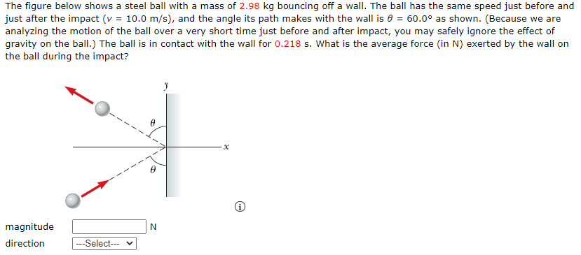 The figure below shows a steel ball with a mass of 2.98 kg bouncing off a wall. The ball has the same speed just before and just after the impact (v = 10.0 m/s), and the angle its path makes with the wall is θ = 60.0∘ as shown. (Because we are analyzing the motion of the ball over a very short time just before and after impact, you may safely ignore the effect of gravity on the ball. ) The ball is in contact with the wall for 0.218 s. What is the average force (in N ) exerted by the wall on the ball during the impact? (i) magnitude N direction