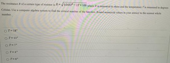 The resistance R of a certain rype of resistor is R = 0.003T4 − 2T + 100 where R is measured in ohms and the temperature T is measured in degrees Celsius. Use a computer algebra system to find the critical number of the function. Round numerical values in your answer to the nearest whole number. T = 18∘ T = 13∘ T = 7∘ T = 4∘ T = 6∘