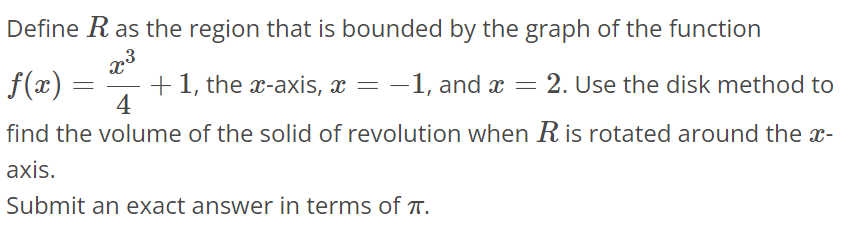 Define R as the region that is bounded by the graph of the function f(x) = x^3/4 + 1, the x- axis, x = -1, and x = 2. Use the disk method to find the volume of the solid of revolution when R is rotated around the x axis. Submit an exact answer in terms of π.