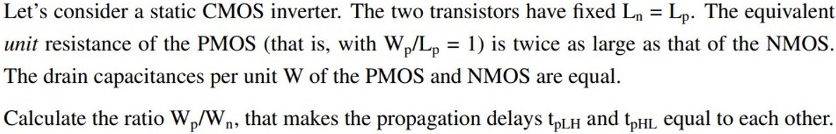 Let’s consider a static CMOS inverter. The two transistors have fixed Ln = Lp. The equivalent unit resistance of the PMOS (that is, with Wp/Lp = 1 ) is twice as large as that of the NMOS. The drain capacitances per unit W of the PMOS and NMOS are equal. Calculate the ratio Wp/Wn, that makes the propagation delays tpLH and tpHL equal to each other.