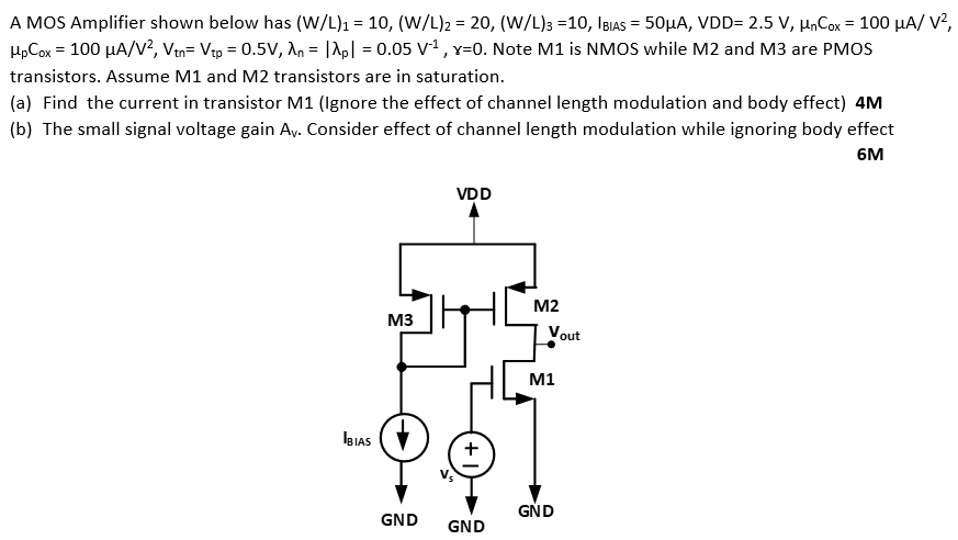 A MOS Amplifier shown below has (W/L)1 = 10, (W/L)2 = 20, (W/L)3 = 10, IBIAS = 50 μA, VDD = 2.5 V, μnCox = 100 μA/V2, μpCox = 100 μA/V2, Vtn = Vtp = 0.5 V, λn = |λp| = 0.05 V−1, γ = 0. Note M1 is NMOS while M2 and M3 are PMOS transistors. Assume M1 and M2 transistors are in saturation. (a) Find the current in transistor M1 (Ignore the effect of channel length modulation and body effect) 4M (b) The small signal voltage gain Av. Consider effect of channel length modulation while ignoring body effect 6M