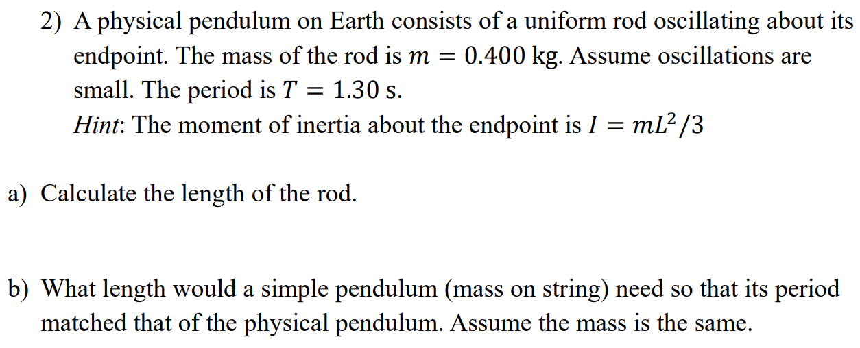 A physical pendulum on Earth consists of a uniform rod oscillating about its endpoint. The mass of the rod is m = 0.400 kg. Assume oscillations are small. The period is T = 1.30 s. Hint: The moment of inertia about the endpoint is I = mL2/3 a) Calculate the length of the rod. b) What length would a simple pendulum (mass on string) need so that its period matched that of the physical pendulum. Assume the mass is the same.