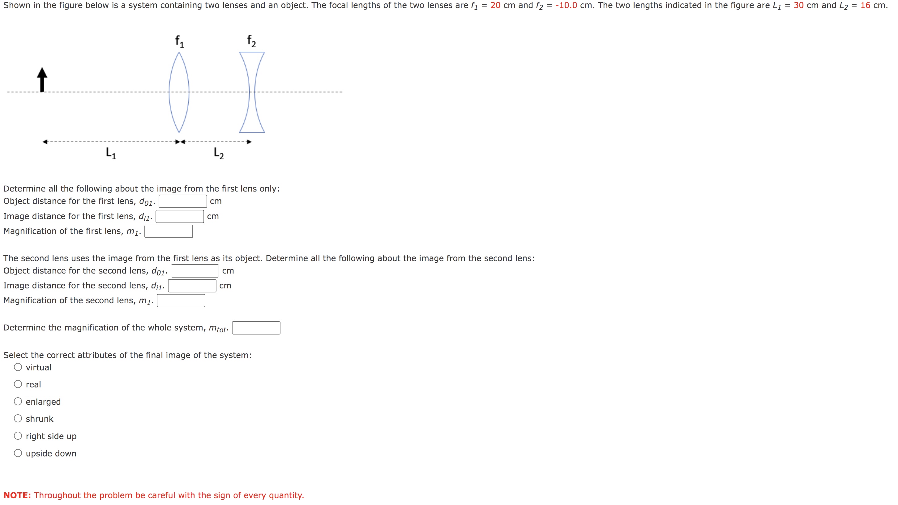 Shown in the figure below is a system containing two lenses and an object. The focal lengths of two lenses are f1 = 20 cm and f2 = -10 cm. The two lengths indicated in the figure are L1 = 30 cm and L2  = 16 cm. Determine all the following about the image from the first lens only: Object distance for the first lens, d01. cm Image distance for the first lens, di1. cm Magnification of the first lens, m1. The second lens uses the image from the first lens as its object. Determine all the following about the image from the second lens: Object distance for the second lens, d01. cm Image distance for the second lens, di1. cm Magnification of the second lens, m1. Determine the magnification of the whole system, mtot. Select the correct attributes of the final image of the system: virtual real enlarged shrunk right side up upside down NOTE: Throughout the problem be careful with the sign of every quantity.