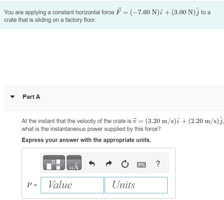 You are applying a constant horizontal force F→ = (−7.60 N)i^ + (3.00 N)j^ to a crate that is sliding on a factory floor. Part A At the instant that the velocity of the crate is v→ = (3.20 m/s)i^ + (2.20 m/s)j^, what is the instantaneous power supplied by this force? Express your answer with the appropriate units.