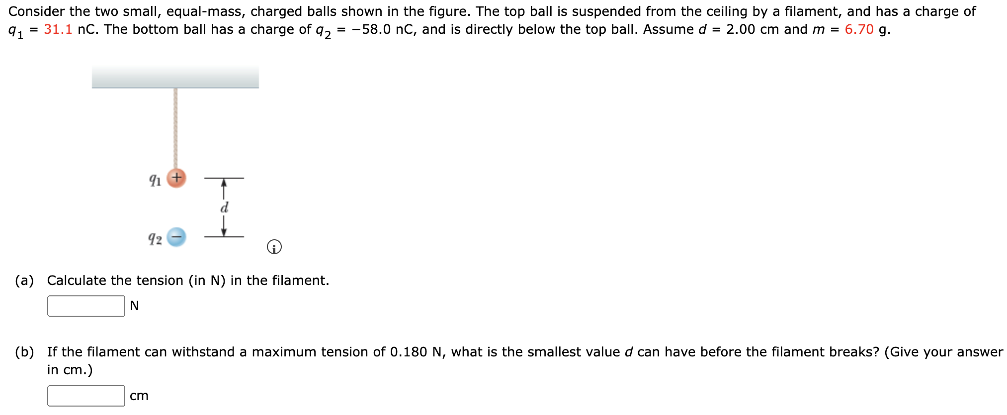 Consider the two small, equal-mass, charged balls shown in the figure. The top ball is suspended from the ceiling by a filament, and has a charge of q1 = 31.1 nC. The bottom ball has a charge of q2 = −58.0 nC, and is directly below the top ball. Assume d = 2.00 cm and m = 6.70 g. (a) Calculate the tension (in N) in the filament. N (b) If the filament can withstand a maximum tension of 0.180 N, what is the smallest value d can have before the filament breaks? (Give your answer in cm.) cm