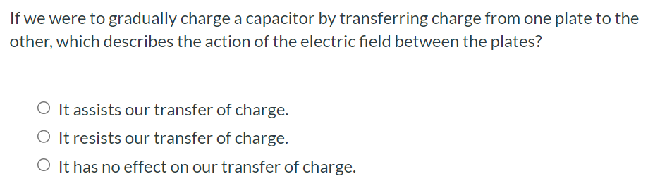 If we were to gradually charge a capacitor by transferring charge from one plate to the other, which describes the action of the electric field between the plates? It assists our transfer of charge. It resists our transfer of charge. It has no effect on our transfer of charge.