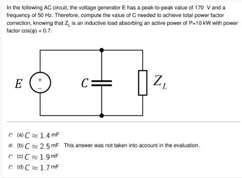 In the following AC circuit, the voltage generator E has a peak-to-peak value of 170 V and a frequency of 50 Hz. Therefore, compute the value of C needed to achieve total power factor correction, knowing that ZL is an inductive load absorbing an active power of P = 10 kW with power factor cos⁡(φ) = 0.7 (a) C ≈ 1.4 mF c. (b) C ≈ 2.5 mF (c) C ≈ 1.9 mF o (d) C ≈ 1.7 mF 