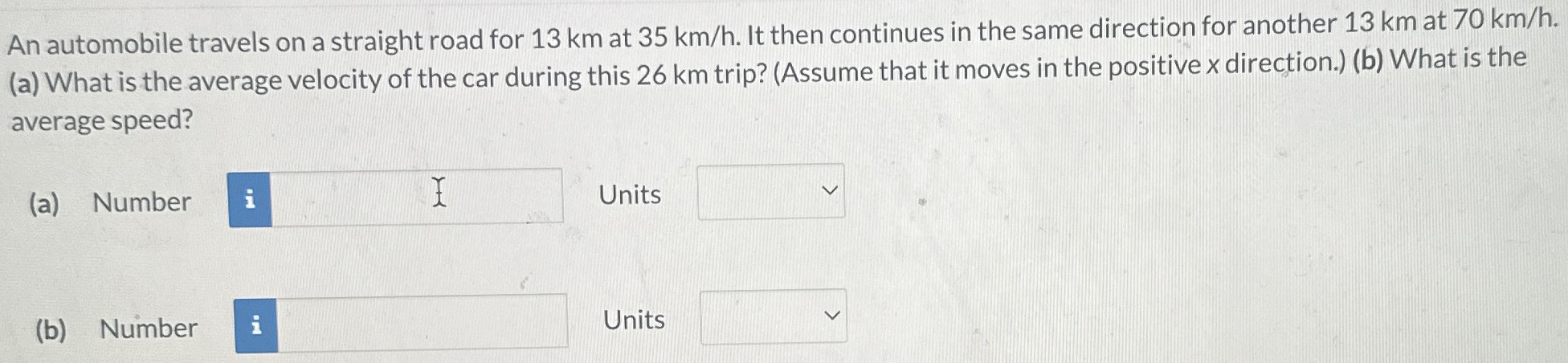 An automobile travels on a straight road for 13 km at 35 km/h. It then continues in the same direction for another 13 km at 70 km/h. (a) What is the average velocity of the car during this 26 km trip? (Assume that it moves in the positive x direction.) (b) What is the average speed? (a) Number Units (b) Number Units