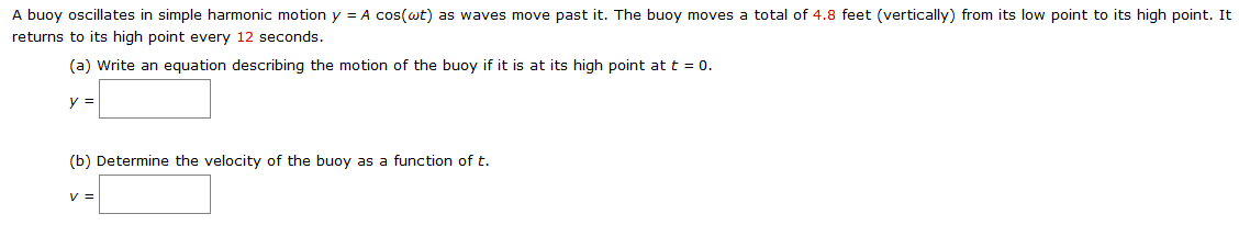 A buoy oscillates in simple harmonic motion y = Acos⁡(ωt) as waves move past it. The buoy moves a total of 4.8 feet (vertically) from its low point to its high point. It returns to its high point every 12 seconds. (a) Write an equation describing the motion of the buoy if it is at its high point at t = 0. y = (b) Determine the velocity of the buoy as a function of t. v =