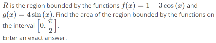 R is the region bounded by the functions f(x) = 1 - 3cos(x) and g(x) = 4sin(x). Find the area of the region bounded by the functions on the interval [0, π/2]. Enter an exact answer.