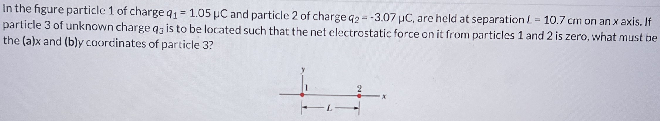 In the figure particle 1 of charge q1 = 1.05 μC and particle 2 of charge q2 = −3.07 μC, are held at separation L = 10.7 cm on an x axis. If particle 3 of unknown charge q3 is to be located such that the net electrostatic force on it from particles 1 and 2 is zero, what must be the (a) x and (b) y coordinates of particle 3?