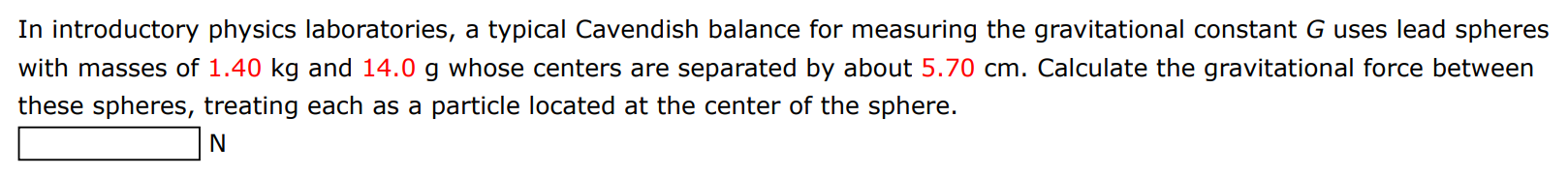 In introductory physics laboratories, a typical Cavendish balance for measuring the gravitational constant G uses lead spheres with masses of 1.40 kg and 14.0 g whose centers are separated by about 5.70 cm. Calculate the gravitational force between these spheres, treating each as a particle located at the center of the sphere. N 