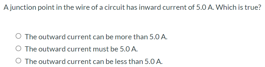 A junction point in the wire of a circuit has inward current of 5.0 A. Which is true? The outward current can be more than 5.0 A. The outward current must be 5.0 A. The outward current can be less than 5.0 A.