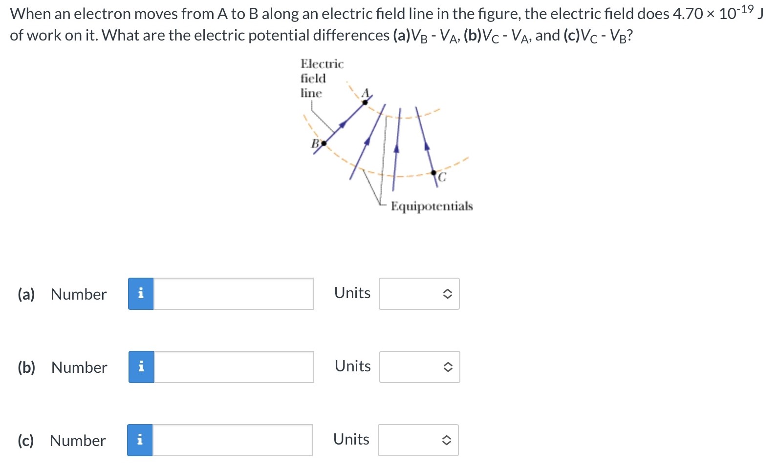 When an electron moves from A to B along an electric field line in the figure, the electric field does 4.70×10−19 J of work on it. What are the electric potential differences (a) VB − VA, (b) VC − VA, and (c) VC − VB ? (a) Number Units (b) Number Units (c) Number Units