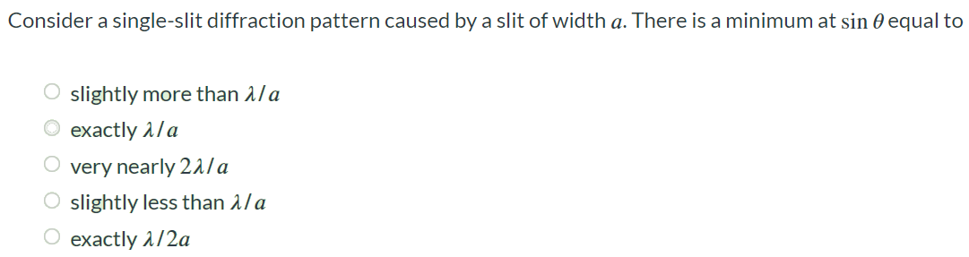 Consider a single-slit diffraction pattern caused by a slit of width a. There is a minimum at sin θ equal to slightly more than λ/a exactly λ/a very nearly 2λ/a slightly less than λ/a exactly λ/2a