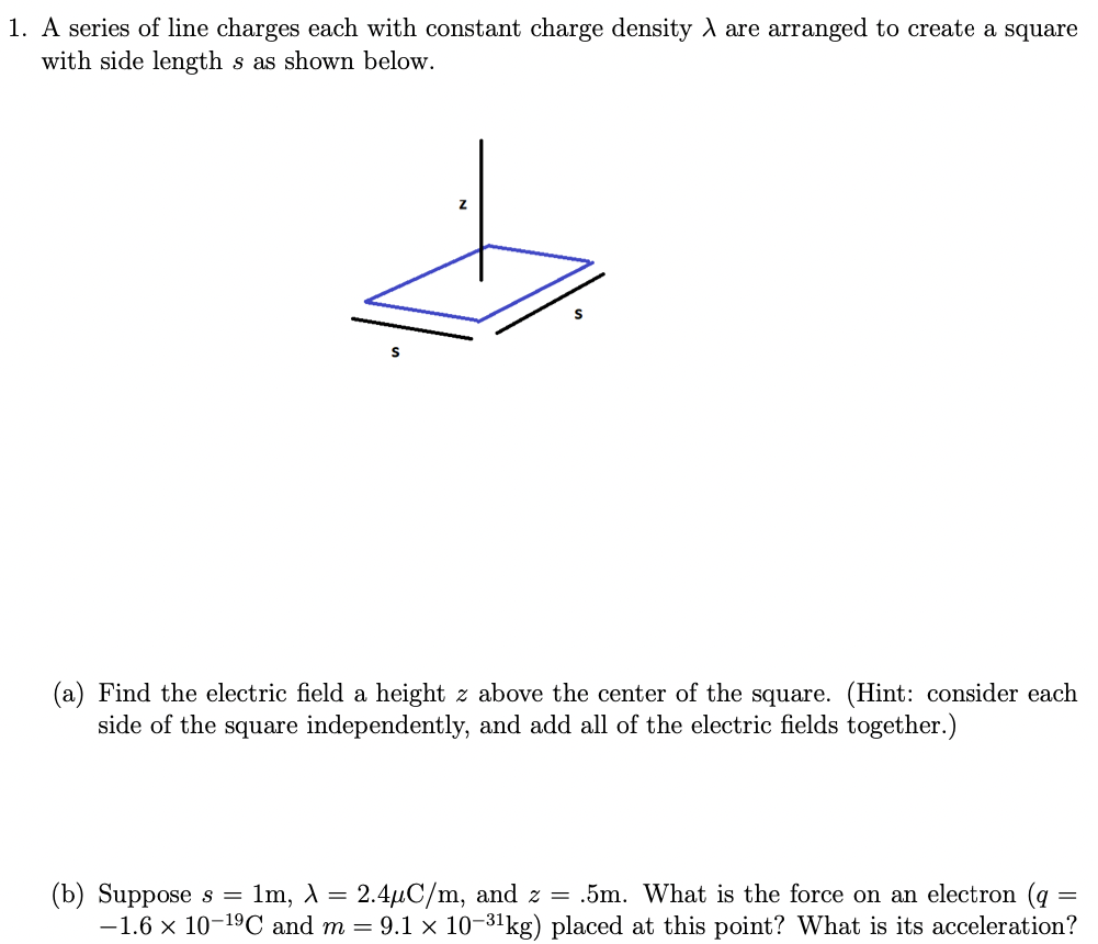 A series of line charges each with constant charge density λ are arranged to create a square with side length s as shown below. (a) Find the electric field a height z above the center of the square. (Hint: consider each side of the square independently, and add all of the electric fields together. ) (b) Suppose s = 1 m, λ = 2.4 μC/m, and z = . 5 m. What is the force on an electron (q = −1.6×10−19 C and m = 9.1×10−31 kg ) placed at this point? What is its acceleration? 