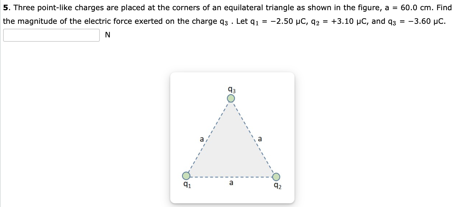 Three point-like charges are placed at the corners of an equilateral triangle as shown in the figure, a = 60.0 cm. Find the magnitude of the electric force exerted on the charge q3. Let q1 = −2.50 μC, q2 = +3.10 μC, and q3 = −3.60 μC. N