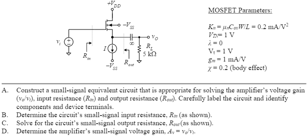 A. Construct a small-signal equivalent circuit that is appropriate for solving the amplifier's voltage gain (vo/vi), input resistance (Rin) and output resistance (Rout). Carefully label the circuit and identify components and device terminals. B. Determine the circuit's small-signal input resistance, Rin (as shown). C. Solve for the circuit's small-signal output resistance, Rout (as shown). D. Determine the amplifier's small-signal voltage gain, Av = vo/vi. MOSFET Parameters: Kn = μnCoxW/L = 0.2 mA/V2 VTN = 1 V λ = 0 Vt = 1 V gm = 1 mA/V χ = 0.2 (body effect)