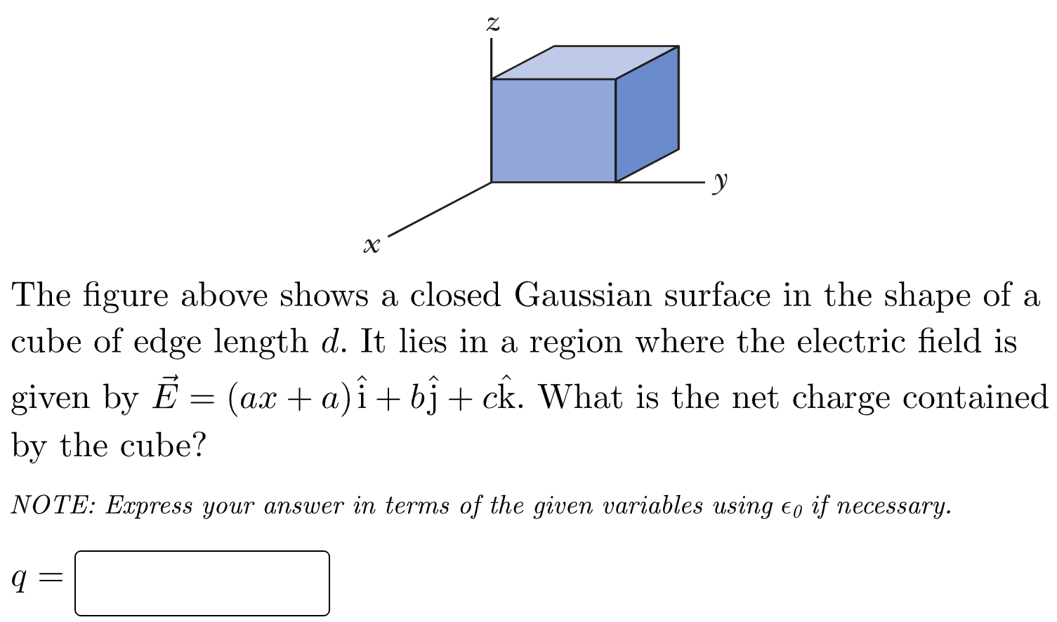 The figure above shows a closed Gaussian surface in the shape of a cube of edge length d. It lies in a region where the electric field is given by E→ = (ax + a)i^ + bj^ + ck^. What is the net charge contained by the cube? NOTE: Express your answer in terms of the given variables using ϵ0 if necessary. q =